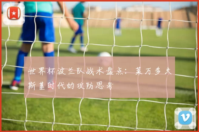 世界杯波兰队战术盘点:莱万多夫斯基时代的攻防思考