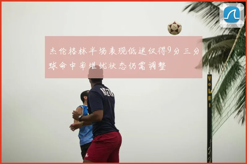 杰伦格林半场表现低迷仅得9分三分球命中率堪忧状态仍需调整