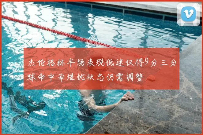 杰伦格林半场表现低迷仅得9分三分球命中率堪忧状态仍需调整