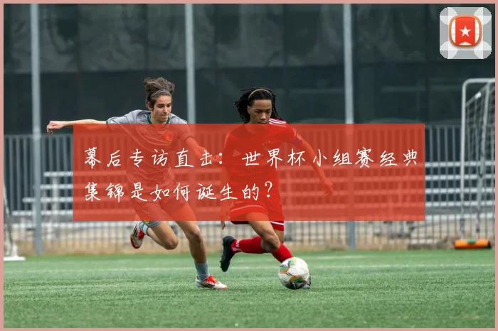 幕后专访直击：世界杯小组赛经典集锦是如何诞生的？