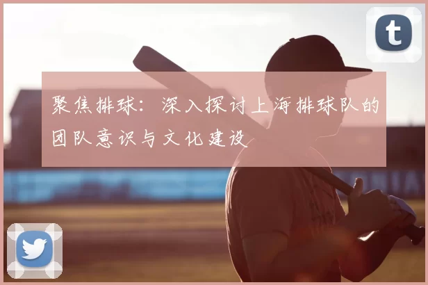聚焦排球:深入探讨上海排球队的团队意识与文化建设
