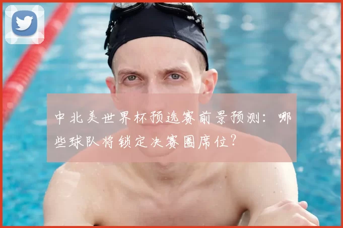 中北美世界杯预选赛前景预测:哪些球队将锁定决赛圈席位?
