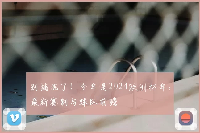 别搞混了!今年是2024欧洲杯年,最新赛制与球队前瞻