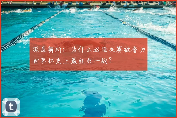 深度解析:为什么这场决赛被誉为世界杯史上最经典一战?