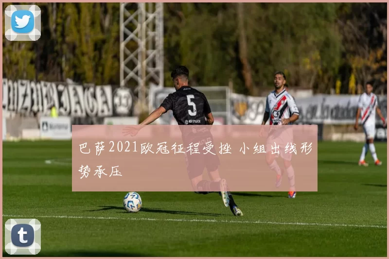巴萨2021欧冠征程受挫 小组出线形势承压