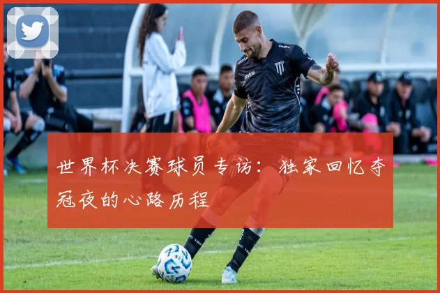 世界杯决赛球员专访:独家回忆夺冠夜的心路历程