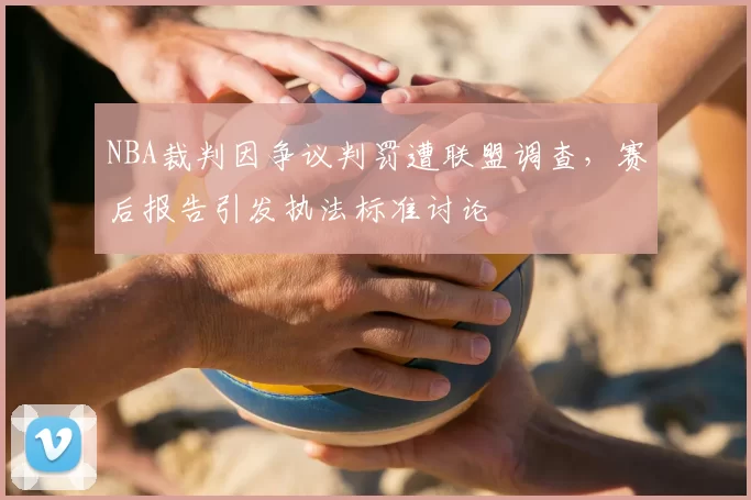 NBA裁判因争议判罚遭联盟调查,赛后报告引发执法标准讨论
