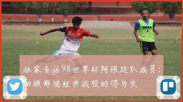 独家专访98世界杯阿根廷队成员:回顾那场经典战役的得与失