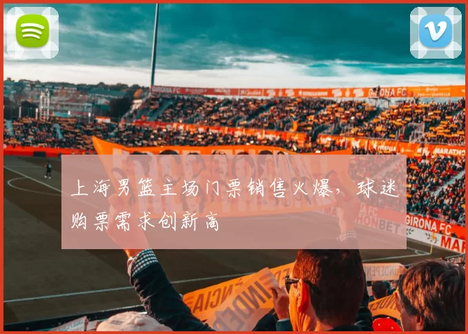 上海男篮主场门票销售火爆,球迷购票需求创新高