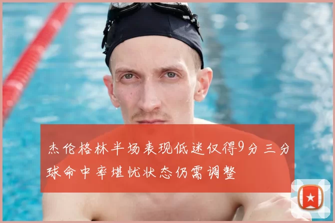 杰伦格林半场表现低迷仅得9分三分球命中率堪忧状态仍需调整