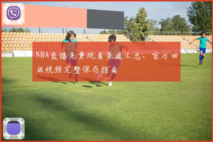 NBA直播免费观看渠道汇总，官方回放视频完整保存指南