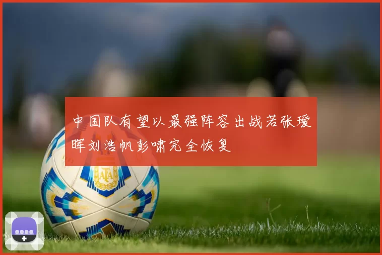 中国队有望以最强阵容出战若张瑷晖刘浩帆彭啸完全恢复