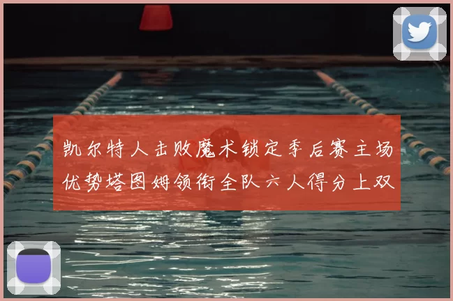 凯尔特人击败魔术锁定季后赛主场优势塔图姆领衔全队六人得分上双