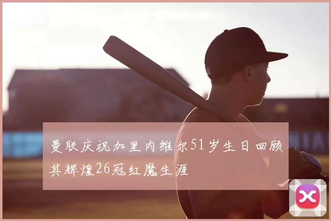 曼联庆祝加里内维尔51岁生日回顾其辉煌26冠红魔生涯