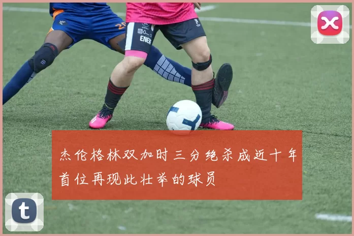 杰伦格林双加时三分绝杀成近十年首位再现此壮举的球员