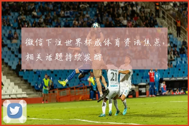 微信下注世界杯成体育资讯焦点，相关话题持续发酵