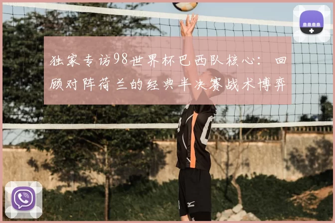 独家专访98世界杯巴西队核心:回顾对阵荷兰的经典半决赛战术博弈