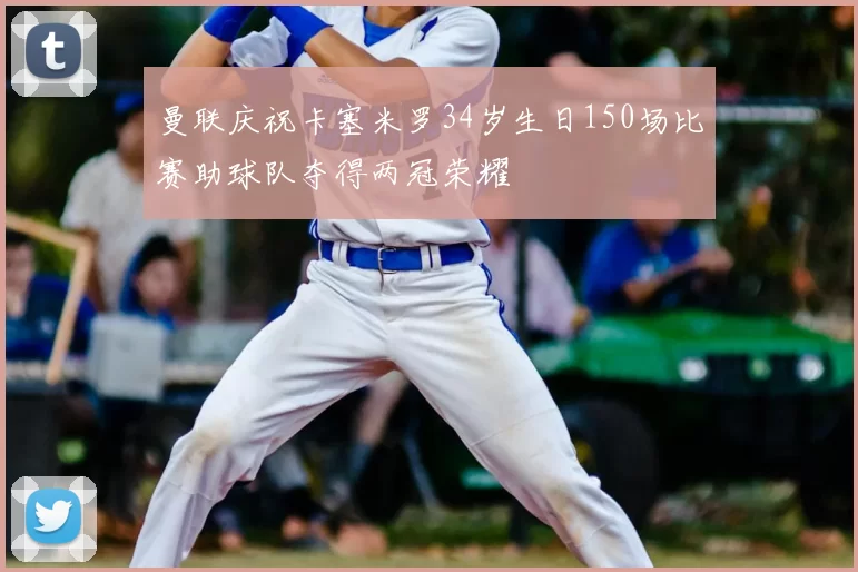 曼联庆祝卡塞米罗34岁生日150场比赛助球队夺得两冠荣耀