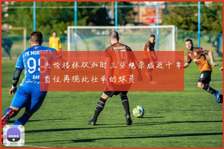 杰伦格林双加时三分绝杀成近十年首位再现此壮举的球员