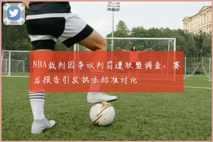 NBA裁判因争议判罚遭联盟调查，赛后报告引发执法标准讨论