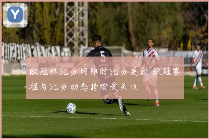 欧冠杯比分网即时比分更新 欧冠赛程与比分动态持续受关注