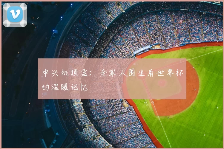 中兴机顶盒:全家人围坐看世界杯的温暖记忆
