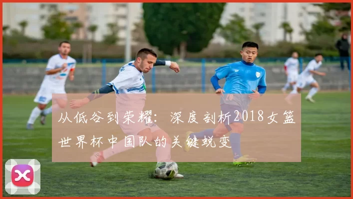 从低谷到荣耀:深度剖析2018女篮世界杯中国队的关键蜕变