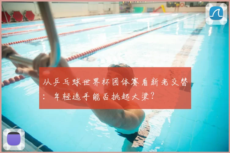从乒乓球世界杯团体赛看新老交替:年轻选手能否挑起大梁?