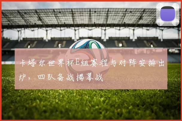 卡塔尔世界杯E组赛程与对阵安排出炉,四队备战揭幕战