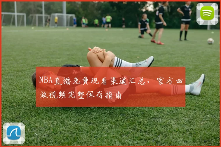 NBA直播免费观看渠道汇总,官方回放视频完整保存指南