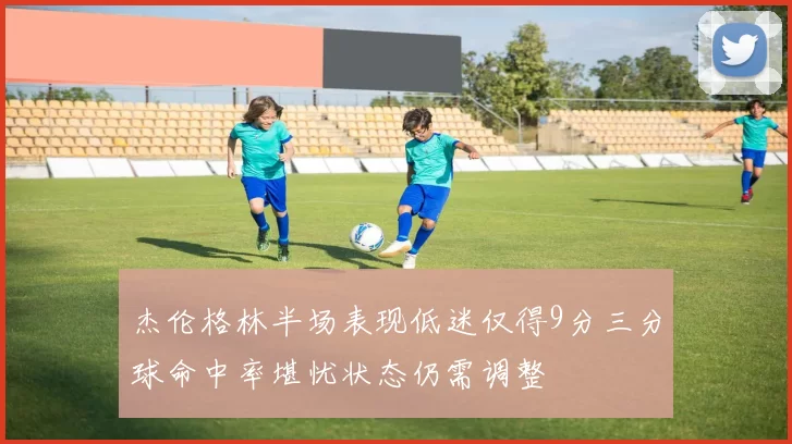 杰伦格林半场表现低迷仅得9分三分球命中率堪忧状态仍需调整