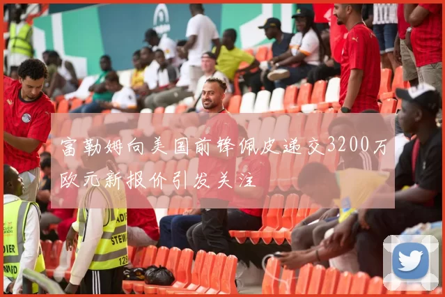 富勒姆向美国前锋佩皮递交3200万欧元新报价引发关注