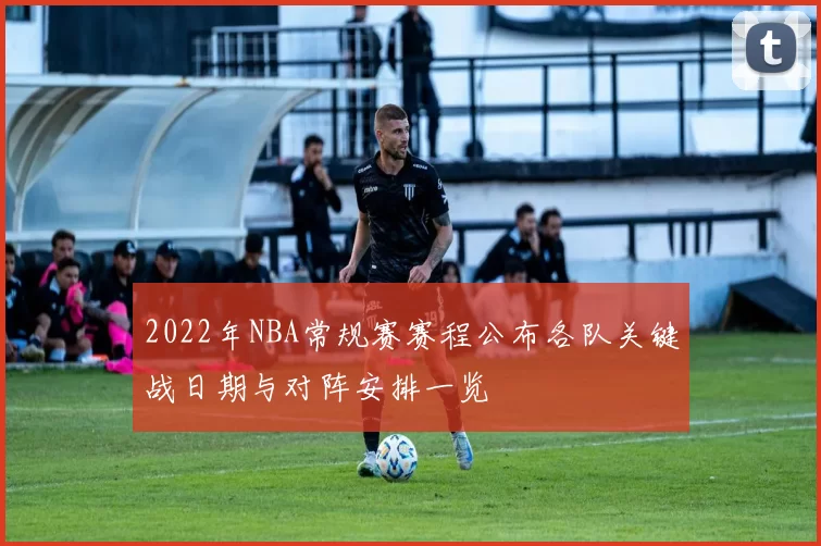 2022年NBA常规赛赛程公布各队关键战日期与对阵安排一览