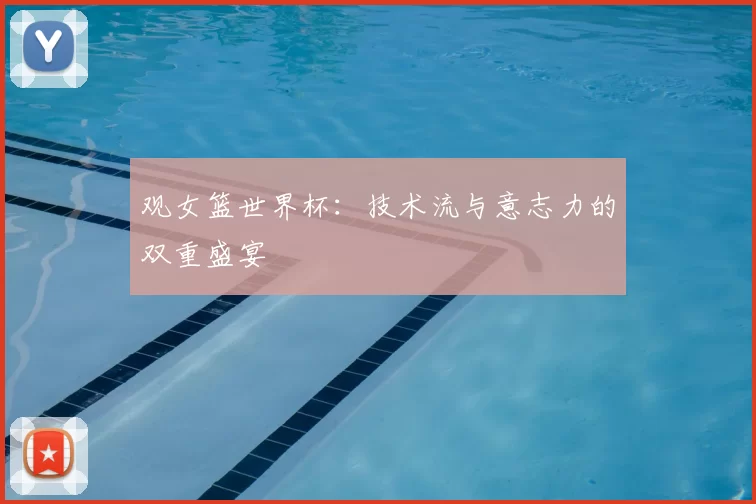 观女篮世界杯:技术流与意志力的双重盛宴