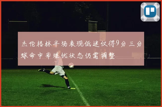 杰伦格林半场表现低迷仅得9分三分球命中率堪忧状态仍需调整