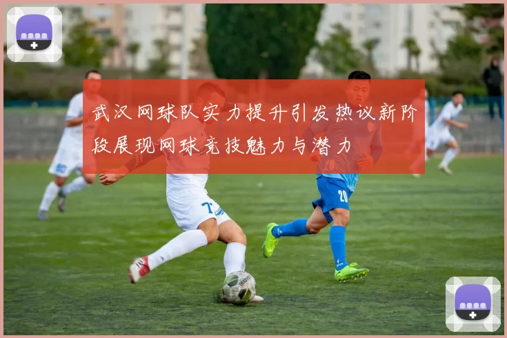 武汉网球队实力提升引发热议新阶段展现网球竞技魅力与潜力