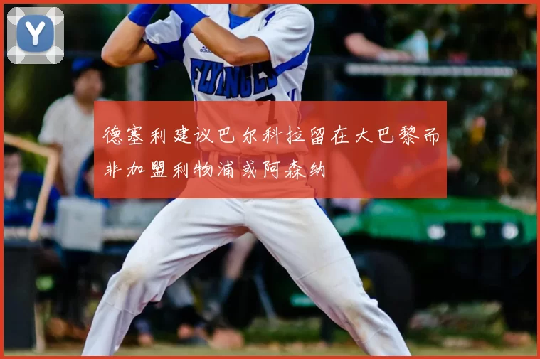 德塞利建议巴尔科拉留在大巴黎而非加盟利物浦或阿森纳