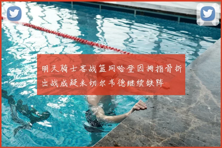 明天骑士客战篮网哈登因拇指骨折出战成疑米切尔韦德继续缺阵