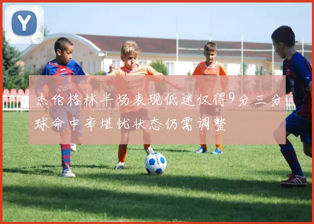 杰伦格林半场表现低迷仅得9分三分球命中率堪忧状态仍需调整