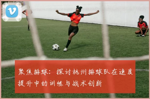 聚焦排球:探讨杭州排球队在速度提升中的训练与战术创新