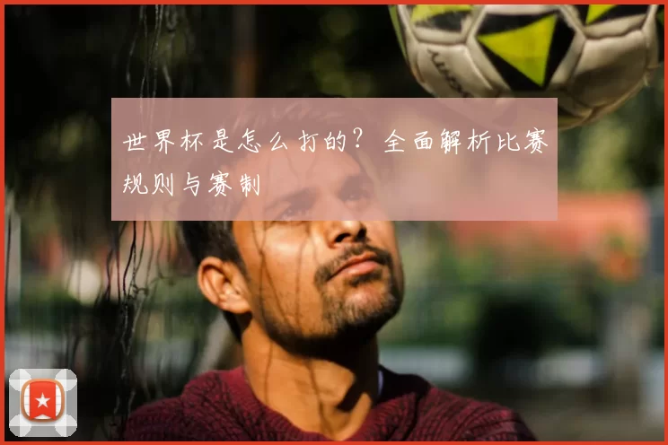 世界杯是怎么打的?全面解析比赛规则与赛制