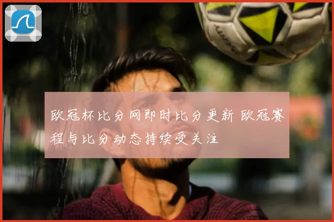 欧冠杯比分网即时比分更新 欧冠赛程与比分动态持续受关注