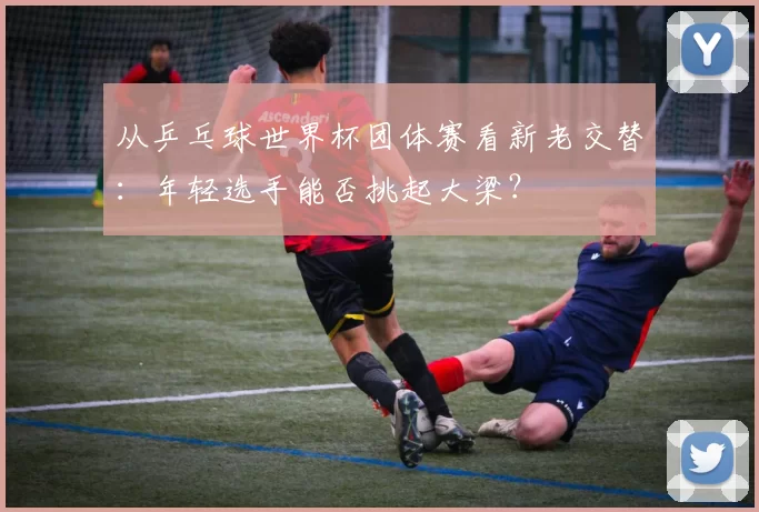 从乒乓球世界杯团体赛看新老交替:年轻选手能否挑起大梁?