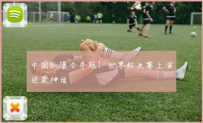 中国队爆冷夺冠!世界杯决赛上演逆袭神话