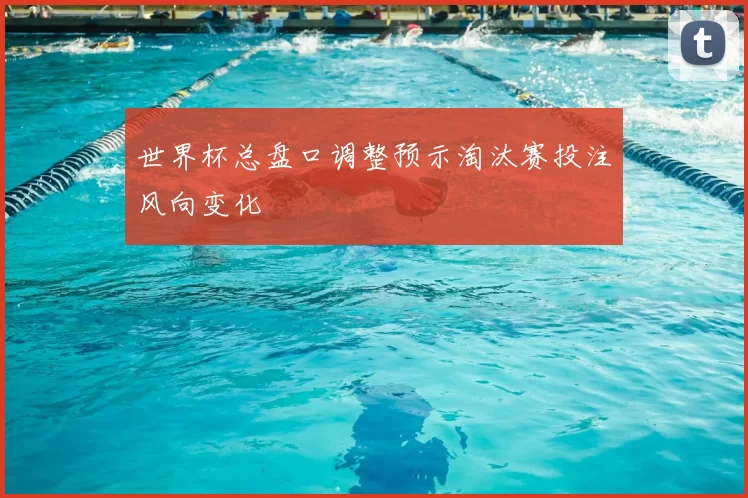 世界杯总盘口调整预示淘汰赛投注风向变化