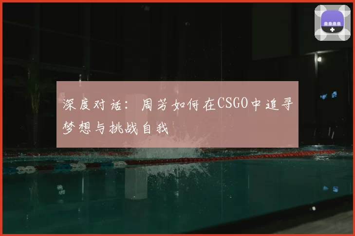 深度对话:周芳如何在CSGO中追寻梦想与挑战自我