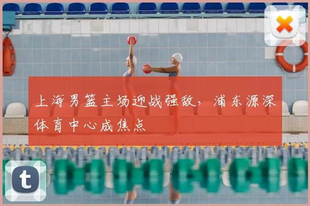 上海男篮主场迎战强敌,浦东源深体育中心成焦点