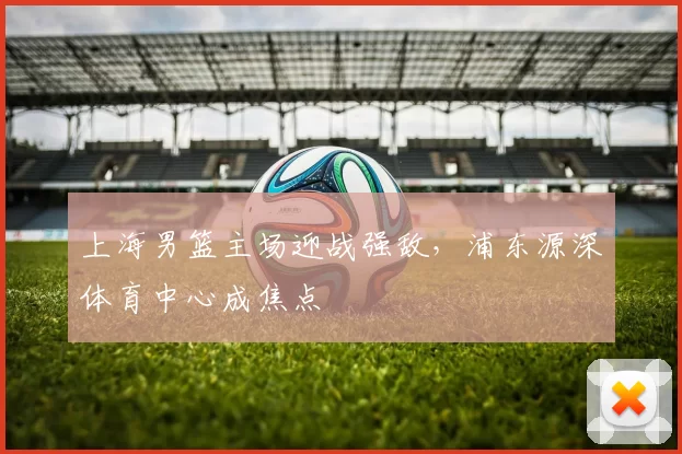 上海男篮主场迎战强敌，浦东源深体育中心成焦点