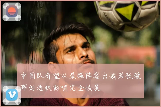 中国队有望以最强阵容出战若张瑷晖刘浩帆彭啸完全恢复